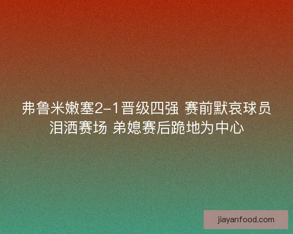 弗鲁米嫩塞2-1晋级四强 赛前默哀球员泪洒赛场 弟媳赛后跪地为中心