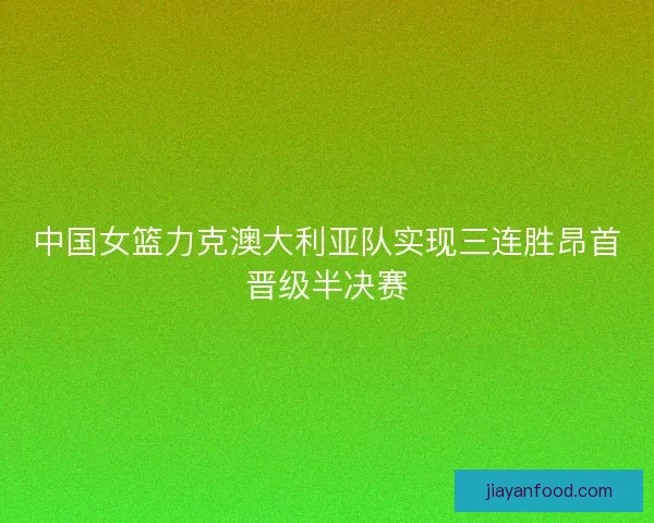 中国女篮力克澳大利亚队实现三连胜昂首晋级半决赛