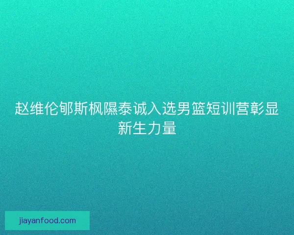 赵维伦郇斯枫隰泰诚入选男篮短训营彰显新生力量