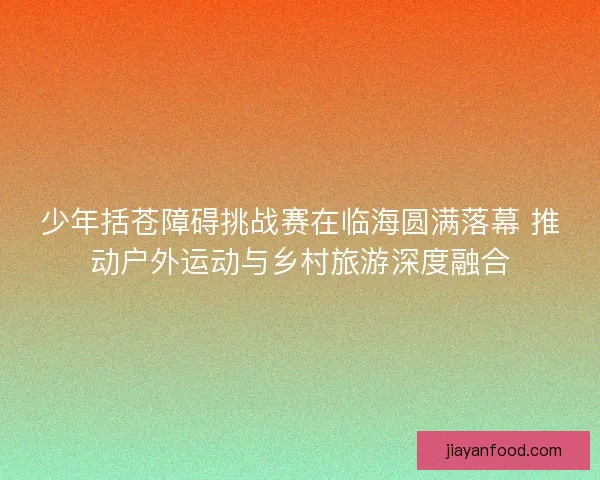 少年括苍障碍挑战赛在临海圆满落幕 推动户外运动与乡村旅游深度融合