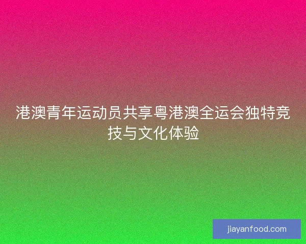 港澳青年运动员共享粤港澳全运会独特竞技与文化体验